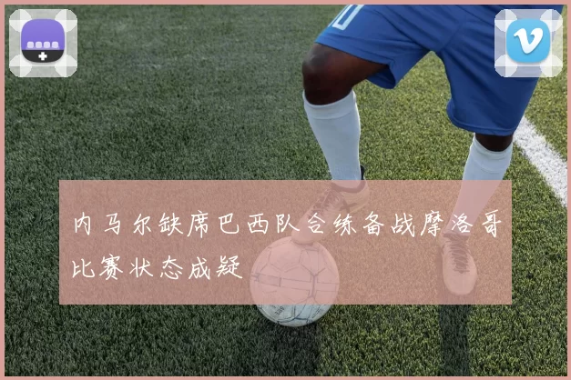 内马尔缺席巴西队合练备战摩洛哥比赛状态成疑