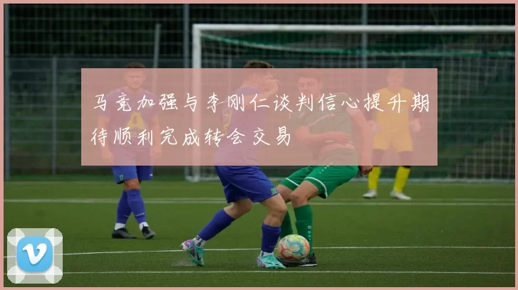 马竞加强与李刚仁谈判信心提升期待顺利完成转会交易