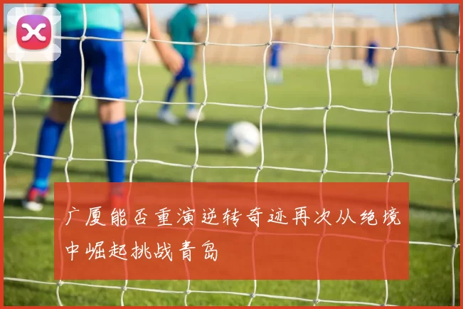 广厦能否重演逆转奇迹再次从绝境中崛起挑战青岛