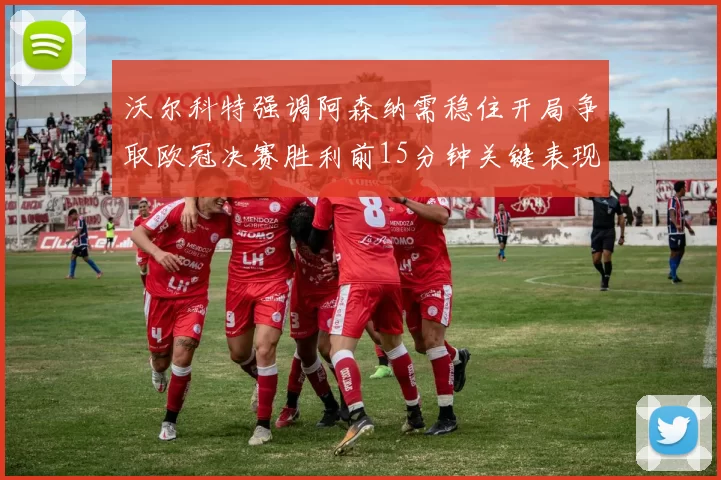 沃尔科特强调阿森纳需稳住开局争取欧冠决赛胜利前15分钟关键表现