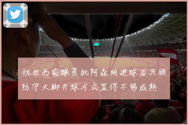 切尔西前球员批阿森纳进球后只顾防守大脚开球方式显得不够成熟