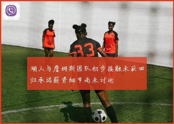 湖人与詹姆斯团队初步接触未获回归承诺薪资细节尚未讨论