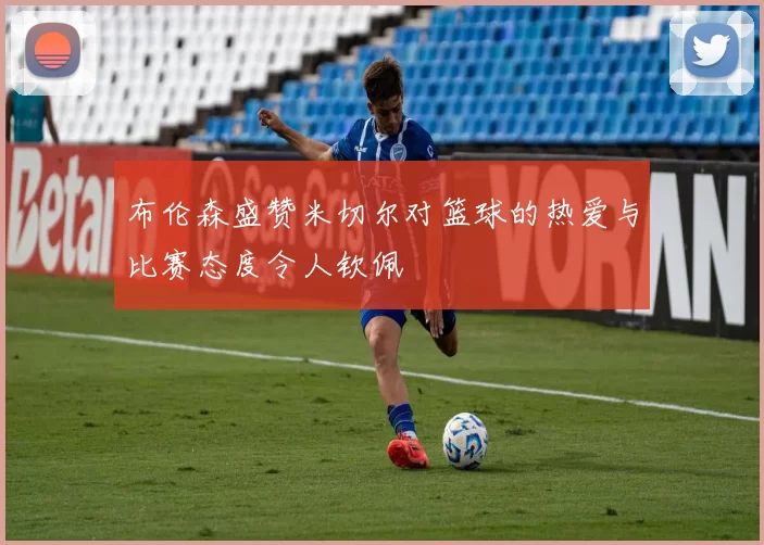 布伦森盛赞米切尔对篮球的热爱与比赛态度令人钦佩