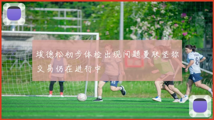 埃德松初步体检出现问题曼联坚称交易仍在进行中