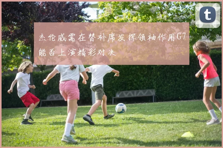 杰伦威需在替补席发挥领袖作用G7能否上演精彩对决