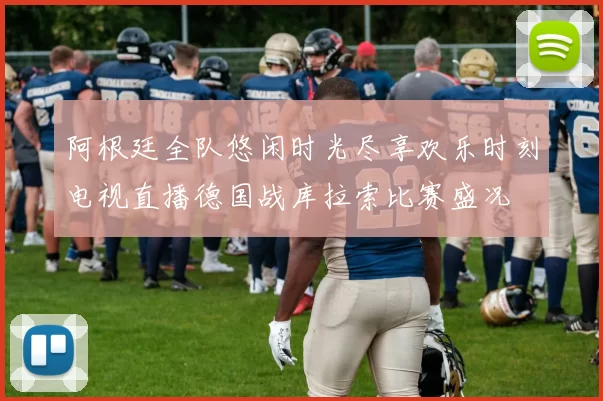 阿根廷全队悠闲时光尽享欢乐时刻电视直播德国战库拉索比赛盛况