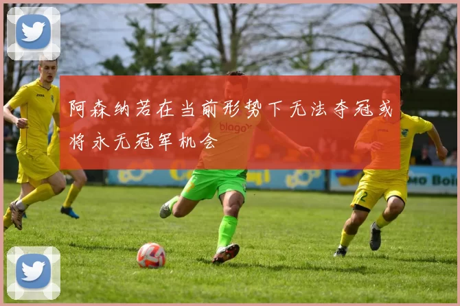 阿森纳若在当前形势下无法夺冠或将永无冠军机会