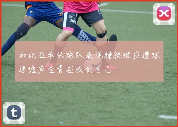 加比亚承认球队表现糟糕理应遭球迷嘘声全责在我们自己